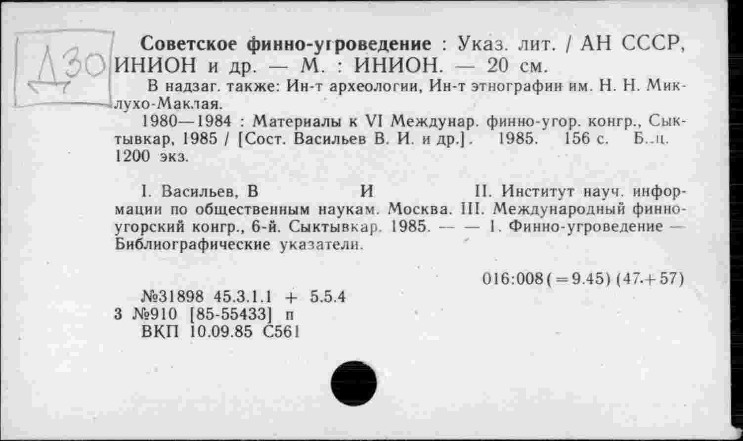 ﻿Советское финно-угроведение : Указ. лит. / АН СССР, ; ? ИНИОН и др. — М. : ИНИОН. — 20 см.
В надзаг. также: Ин-т археологии, Ин-т этнографии им. H. Н. Мик-------—- лухо-Мак.тая.
1980—1984 : Материалы к VI Междунар. финно-угор. конгр., Сыктывкар, 1985 / (Сост. Васильев В. И. и др.].	1985.	156 с. Б..н.
1200 экз.
1. Васильев, В	И	II. Институт науч, инфор-
мации по общественным наукам. Москва. III. Международный финно-угорский конгр., 6-й. Сыктывкар. 1985. --1. Финно угроведение —
Библиографические указатели.
016:008( = 9.45) (47.+57) №31898 45.3.1.1 + 5.5.4
3 №910 185-55433] п
ВКП 10.09.85 С561